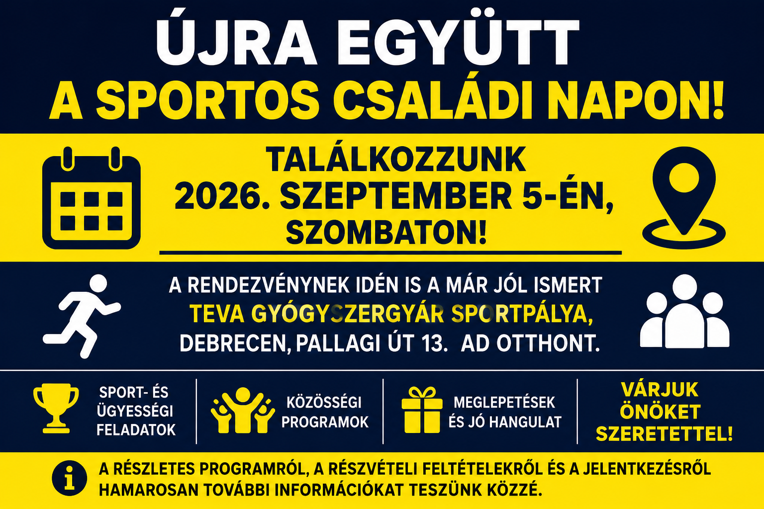 Újra együtt a Sportos Családi Napon! A rendezvény 2026. szeptember 5-én, szombaton lesz a TEVA Gyógyszergyár Sportpályán, Debrecenben, a Pallagi út 13. szám alatt. A programon sport- és ügyességi feladatokkal, közösségi programokkal, meglepetésekkel és jó hangulattal várjuk a résztvevőket. A részletes programról, a részvételi feltételekről és a jelentkezésről hamarosan további információkat teszünk közzé.